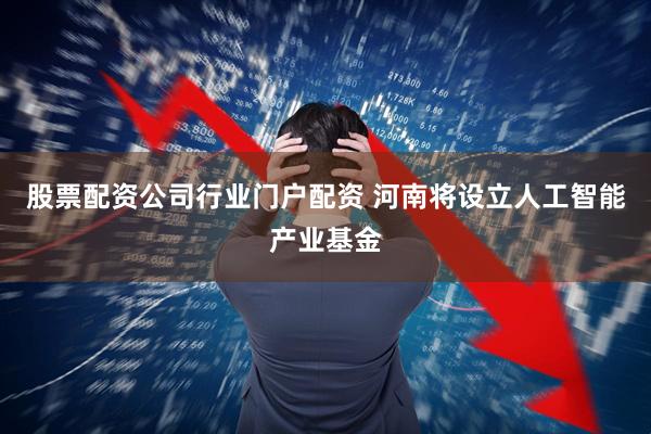 股票配资公司行业门户配资 河南将设立人工智能产业基金
