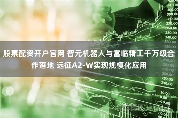 股票配资开户官网 智元机器人与富临精工千万级合作落地 远征A2-W实现规模化应用