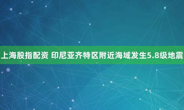 上海股指配资 印尼亚齐特区附近海域发生5.8级地震