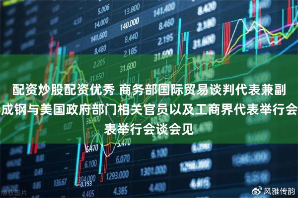 配资炒股配资优秀 商务部国际贸易谈判代表兼副部长李成钢与美国政府部门相关官员以及工商界代表举行会谈会见