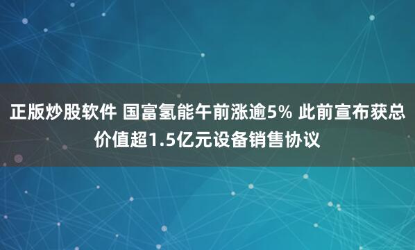 正版炒股软件 国富氢能午前涨逾5% 此前宣布获总价值超1.5亿元设备销售协议