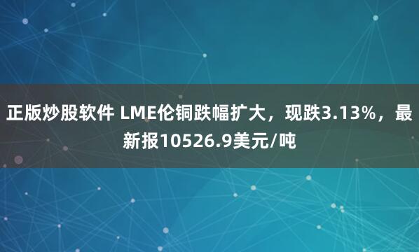 正版炒股软件 LME伦铜跌幅扩大，现跌3.13%，最新报10526.9美元/吨
