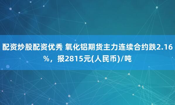 配资炒股配资优秀 氧化铝期货主力连续合约跌2.16%，报2815元(人民币)/吨