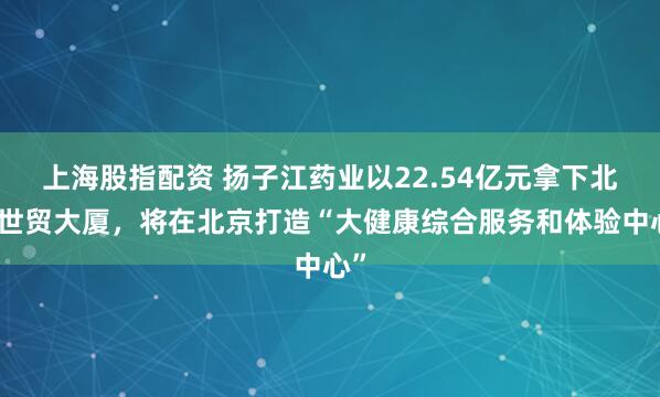 上海股指配资 扬子江药业以22.54亿元拿下北京世贸大厦，将在北京打造“大健康综合服务和体验中心”